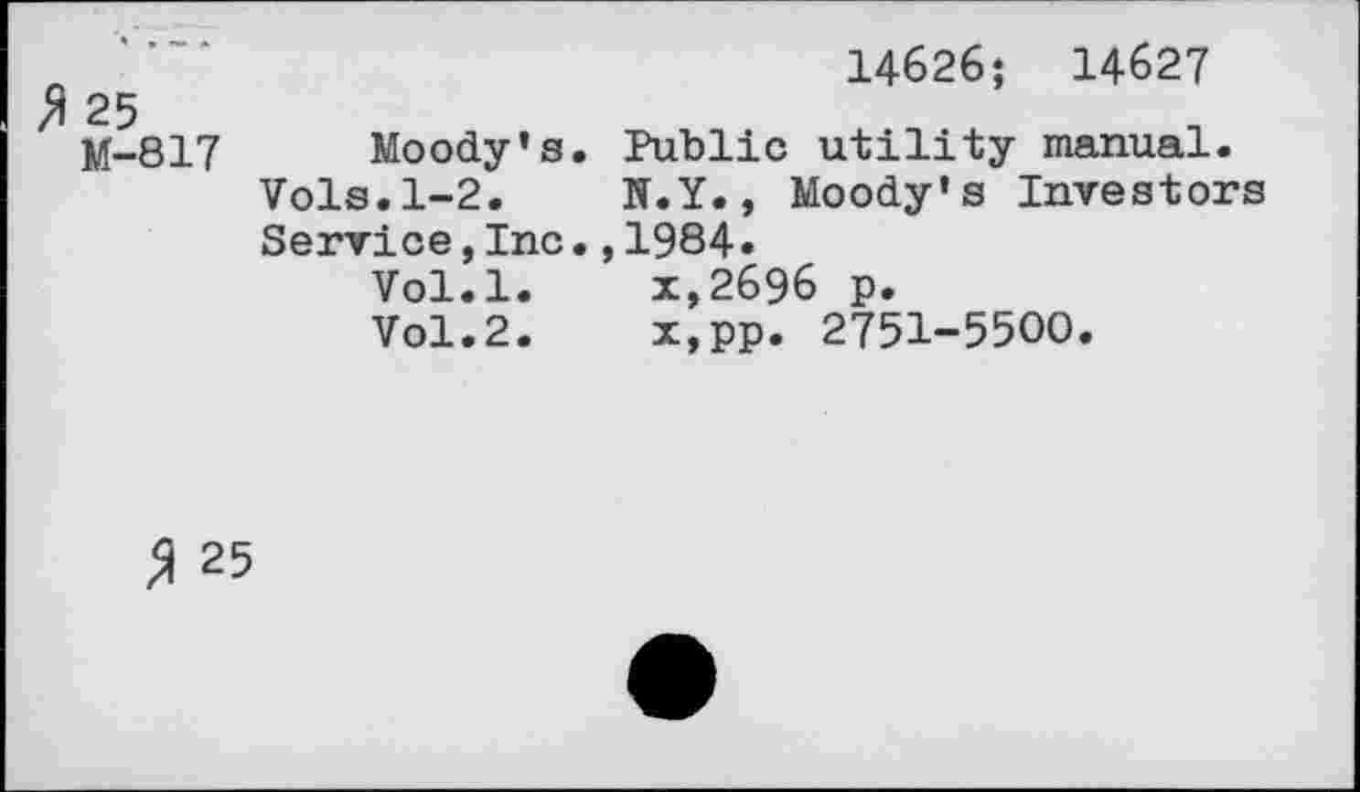 ﻿25 M-817	14626; 14627 Moody’s. Public utility manual. Vols.1-2.	N.Y., Moody’s Investors Service,Inc.,1984• Vol.l.	x,2696 p. Vol.2.	x,pp. 2751-5500.
3 25